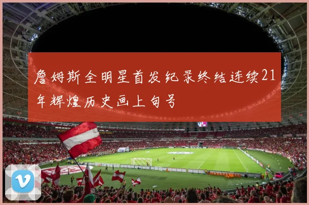 詹姆斯全明星首发纪录终结连续21年辉煌历史画上句号