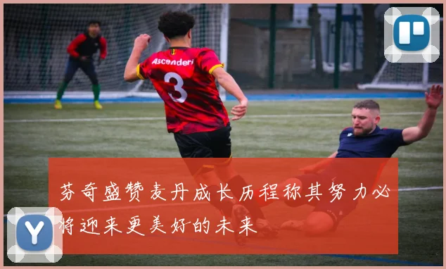 芬奇盛赞麦丹成长历程称其努力必将迎来更美好的未来