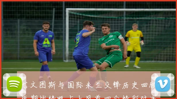 尤文图斯与国际米兰交锋历史回顾近期战绩略占上风首回合精彩对决回顾