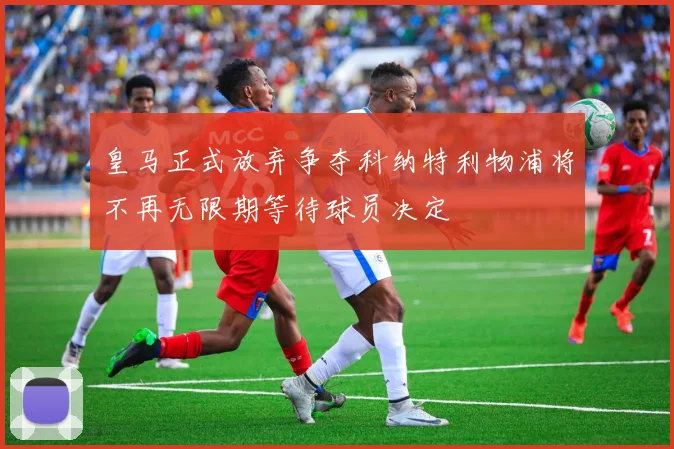 皇马正式放弃争夺科纳特利物浦将不再无限期等待球员决定
