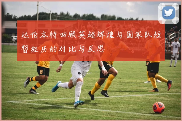 达伦本特回顾英超辉煌与国家队短暂经历的对比与反思