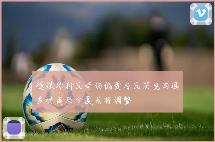 德媒称科瓦奇仍偏爱与瓦茨克沟通多特高层今夏或将调整