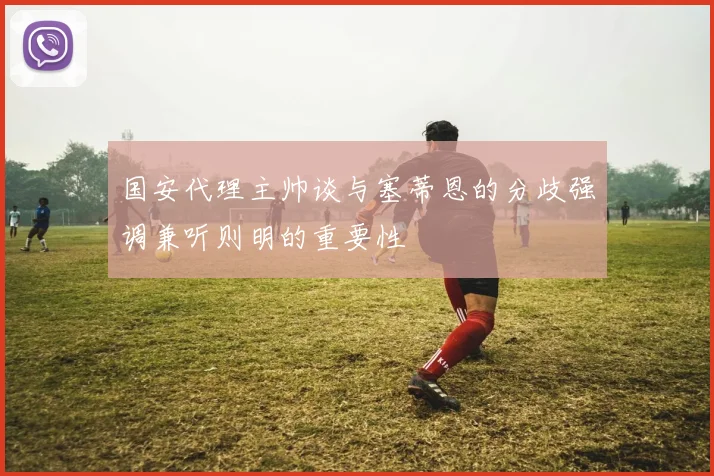 国安代理主帅谈与塞蒂恩的分歧强调兼听则明的重要性