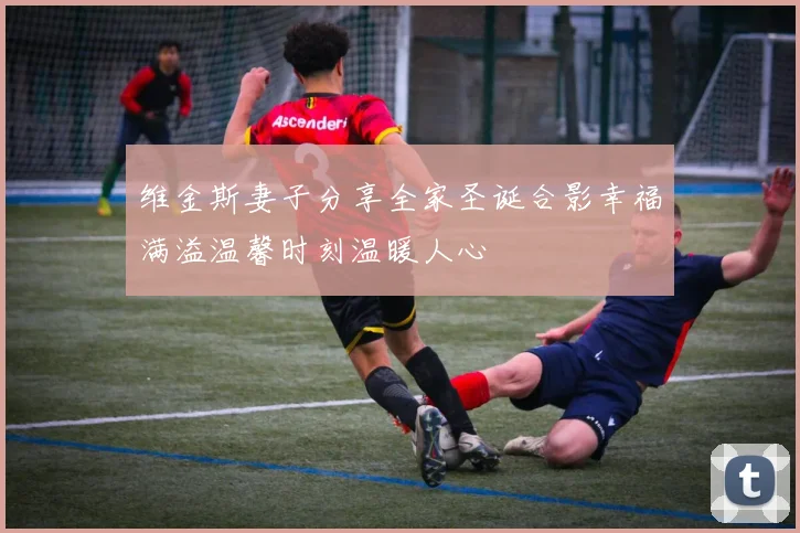 维金斯妻子分享全家圣诞合影幸福满溢温馨时刻温暖人心