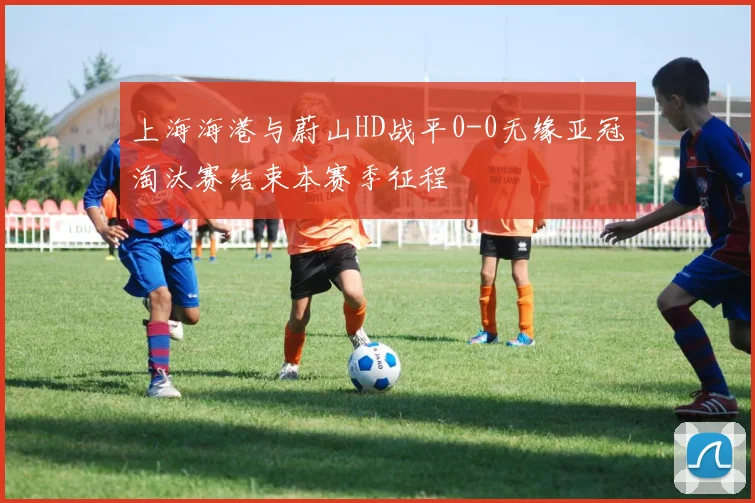 上海海港与蔚山HD战平0-0无缘亚冠淘汰赛结束本赛季征程
