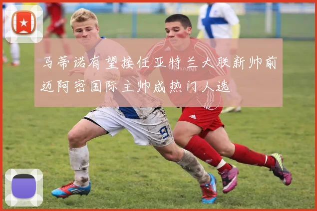 马蒂诺有望接任亚特兰大联新帅前迈阿密国际主帅成热门人选