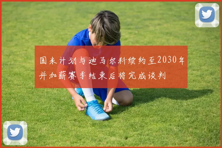 国米计划与迪马尔科续约至2030年并加薪赛季结束后将完成谈判