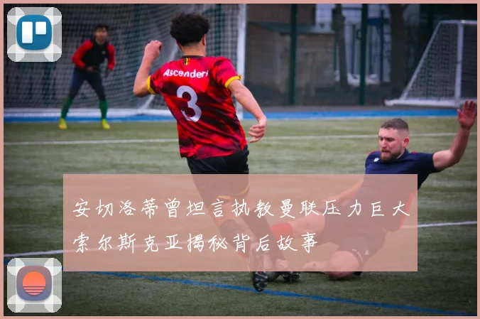 安切洛蒂曾坦言执教曼联压力巨大索尔斯克亚揭秘背后故事