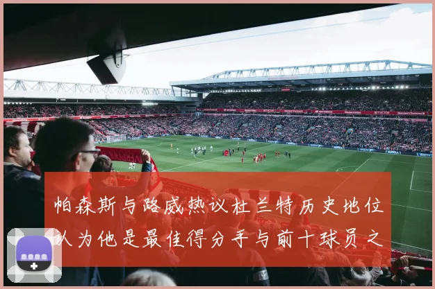 帕森斯与路威热议杜兰特历史地位认为他是最佳得分手与前十球员之一