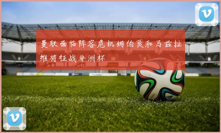 曼联面临阵容危机姆伯莫和马兹拉维将征战非洲杯