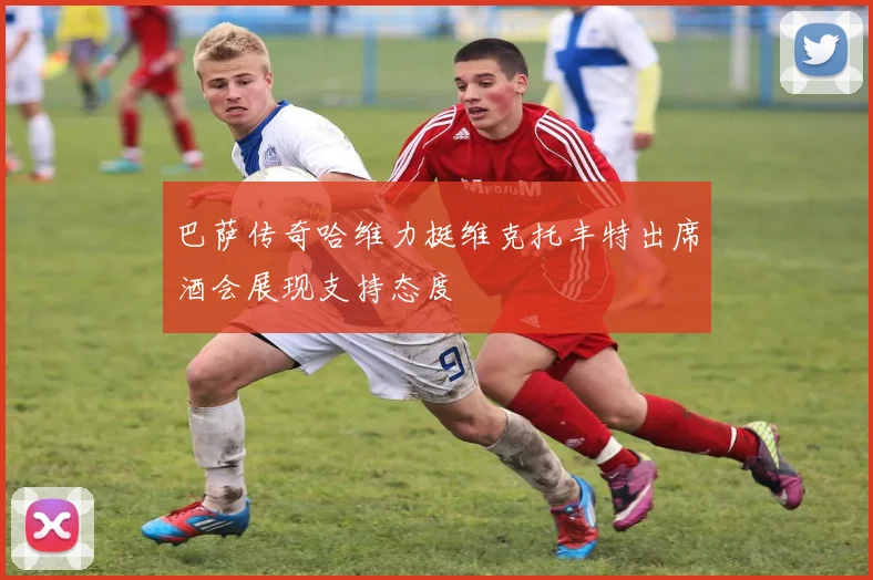 巴萨传奇哈维力挺维克托丰特出席酒会展现支持态度