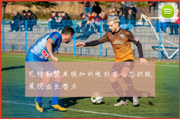 巴特勒赞库明加训练刻苦心态积极展现成长潜力