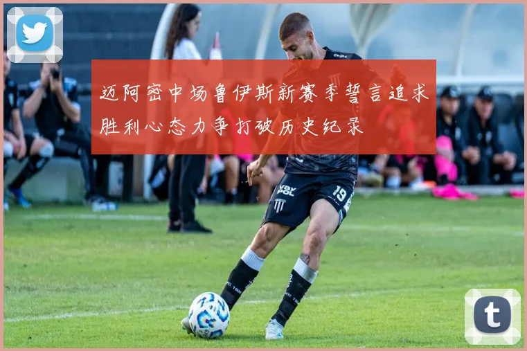 迈阿密中场鲁伊斯新赛季誓言追求胜利心态力争打破历史纪录