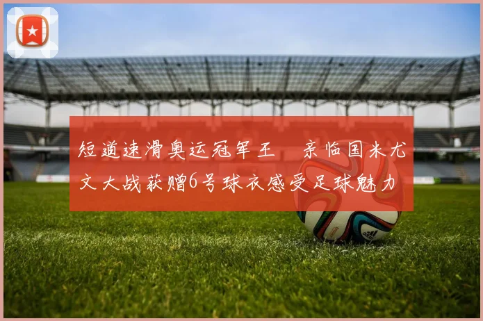 短道速滑奥运冠军王濛亲临国米尤文大战获赠6号球衣感受足球魅力