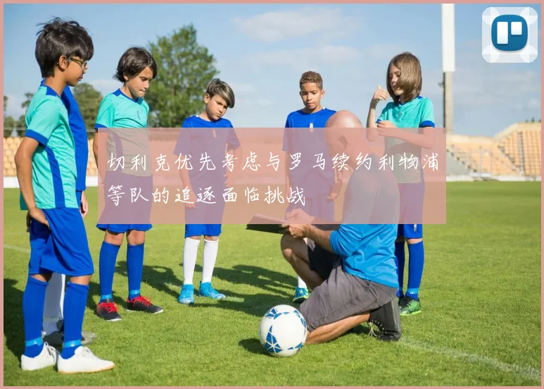 切利克优先考虑与罗马续约利物浦等队的追逐面临挑战