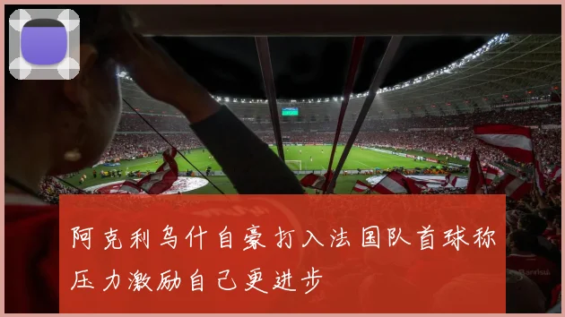 阿克利乌什自豪打入法国队首球称压力激励自己更进步