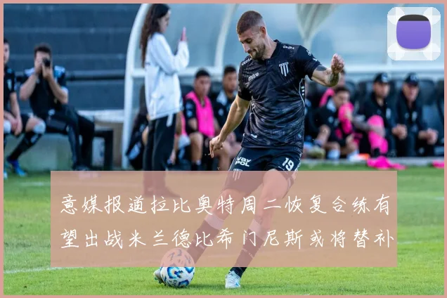 意媒报道拉比奥特周二恢复合练有望出战米兰德比希门尼斯或将替补待命