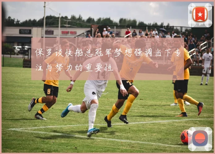 保罗谈快船总冠军梦想强调当下专注与努力的重要性